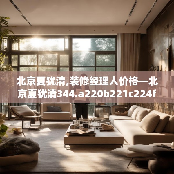 北京夏犹清,装修经理人价格—北京夏犹清344.a220b221c224fgy.23176672
