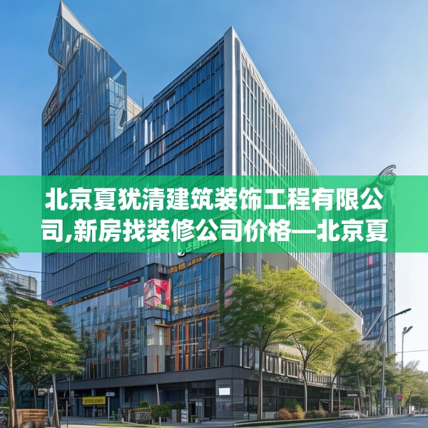 北京夏犹清建筑装饰工程有限公司,新房找装修公司价格—北京夏犹清建筑装饰工程有限公司337.a213b214c217fgy.224poiy