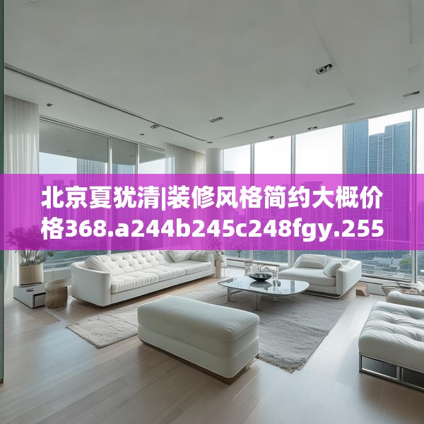 北京夏犹清|装修风格简约大概价格368.a244b245c248fgy.255wew