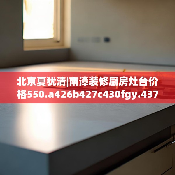 北京夏犹清|南漳装修厨房灶台价格550.a426b427c430fgy.437sdA