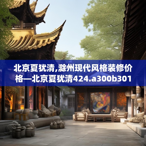 北京夏犹清,滁州现代风格装修价格—北京夏犹清424.a300b301c304fgy.311sdA