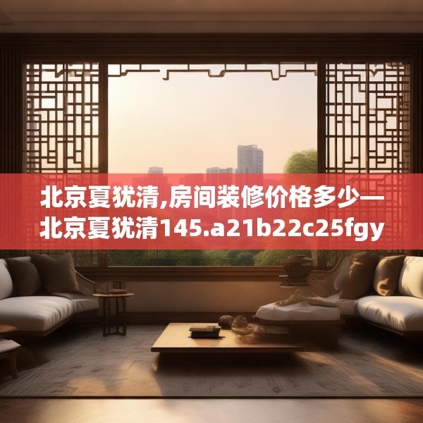 北京夏犹清,房间装修价格多少—北京夏犹清145.a21b22c25fgy.32jhhj