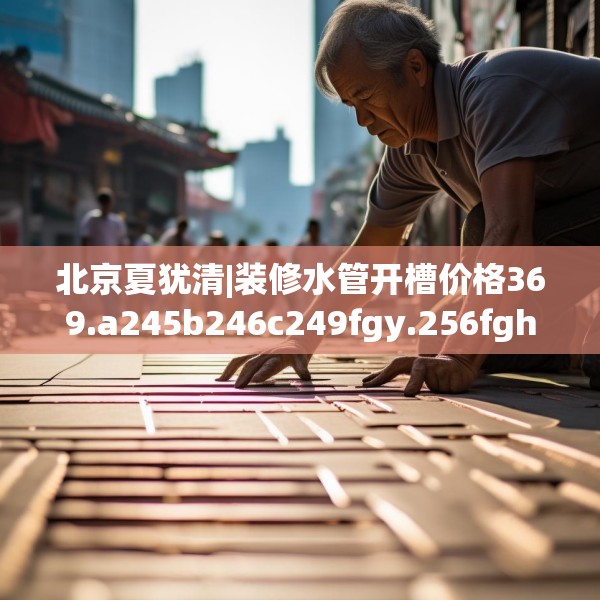 北京夏犹清|装修水管开槽价格369.a245b246c249fgy.256fghfd