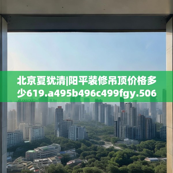 北京夏犹清|阳平装修吊顶价格多少619.a495b496c499fgy.506fdsfds