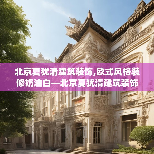 北京夏犹清建筑装饰,欧式风格装修奶油白—北京夏犹清建筑装饰271.a147b148c151fgy.158jhhj
