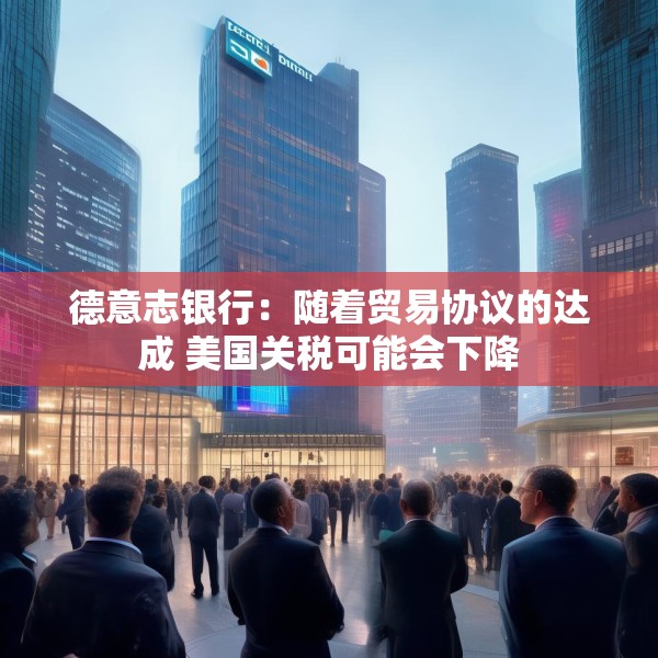 德意志银行：随着贸易协议的达成 美国关税可能会下降