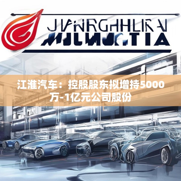 江淮汽车：控股股东拟增持5000万-1亿元公司股份
