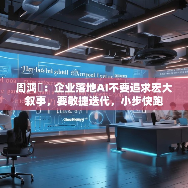 周鸿祎：企业落地AI不要追求宏大叙事，要敏捷迭代，小步快跑