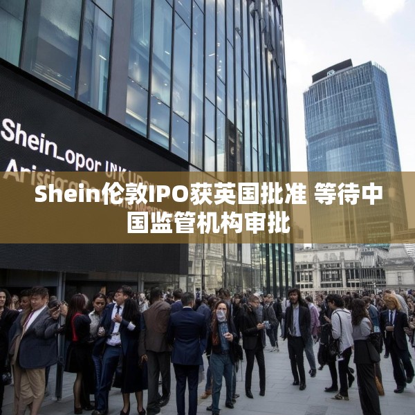 Shein伦敦IPO获英国批准 等待中国监管机构审批