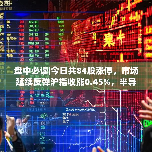 盘中必读|今日共84股涨停，市场延续反弹沪指收涨0.45%，半导体板块掀涨停潮