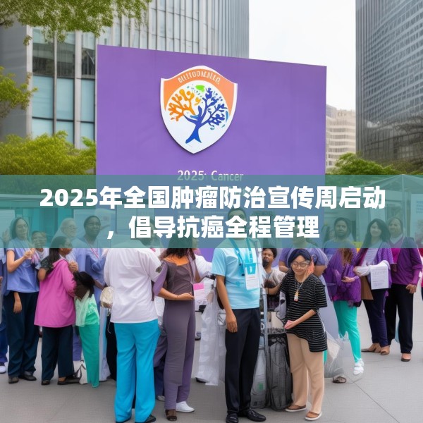2025年全国肿瘤防治宣传周启动，倡导抗癌全程管理