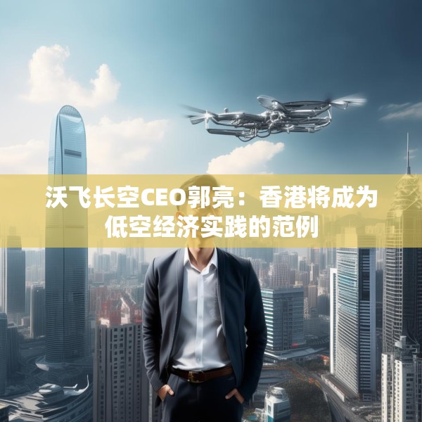 沃飞长空CEO郭亮：香港将成为低空经济实践的范例