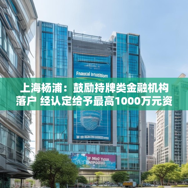上海杨浦：鼓励持牌类金融机构落户 经认定给予最高1000万元资金支持