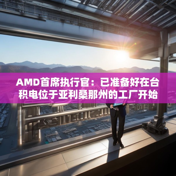 AMD首席执行官：已准备好在台积电位于亚利桑那州的工厂开始芯片生产