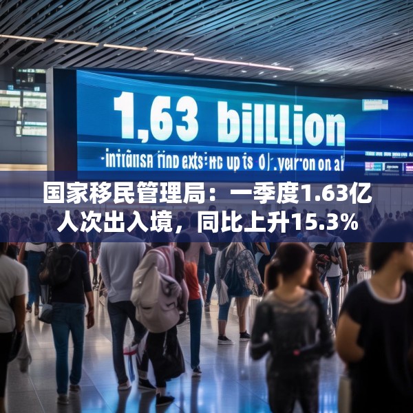 国家移民管理局：一季度1.63亿人次出入境，同比上升15.3%