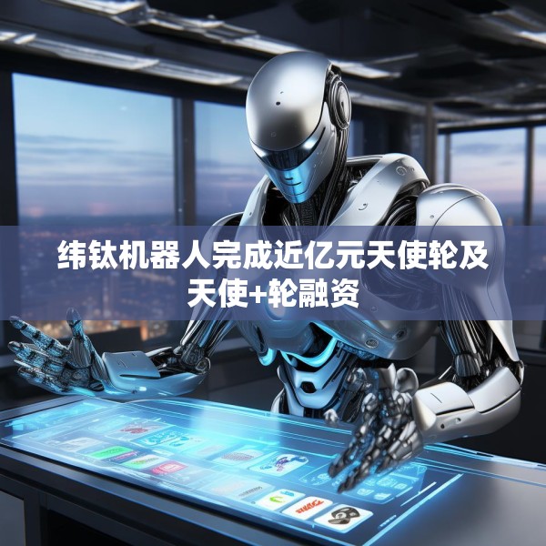 纬钛机器人完成近亿元天使轮及天使+轮融资