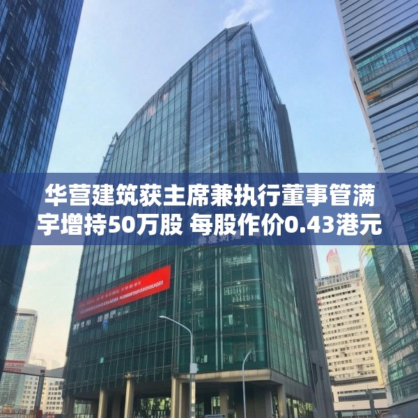 华营建筑获主席兼执行董事管满宇增持50万股 每股作价0.43港元