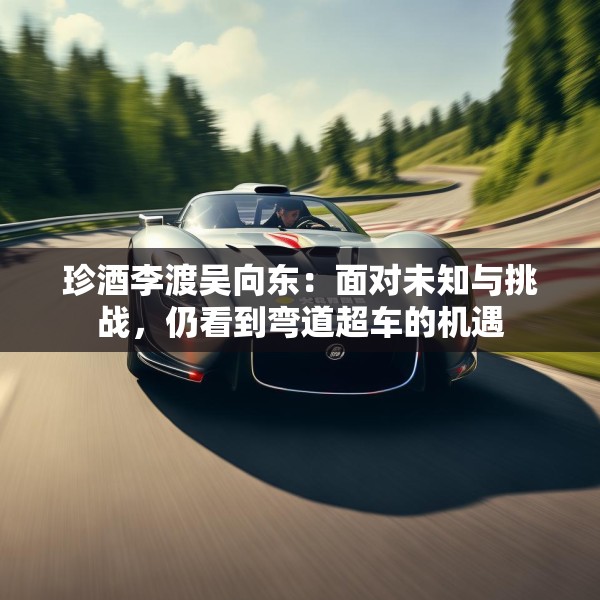 珍酒李渡吴向东：面对未知与挑战，仍看到弯道超车的机遇