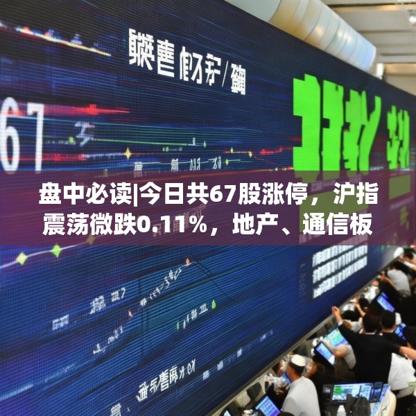 盘中必读|今日共67股涨停，沪指震荡微跌0.11%，地产、通信板块走高