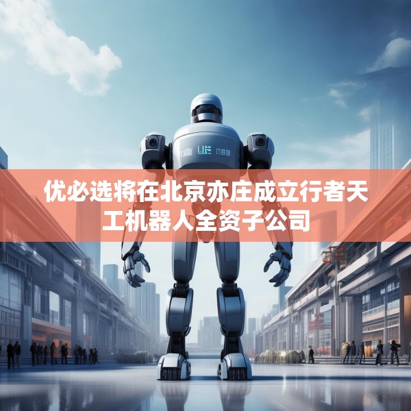 优必选将在北京亦庄成立行者天工机器人全资子公司