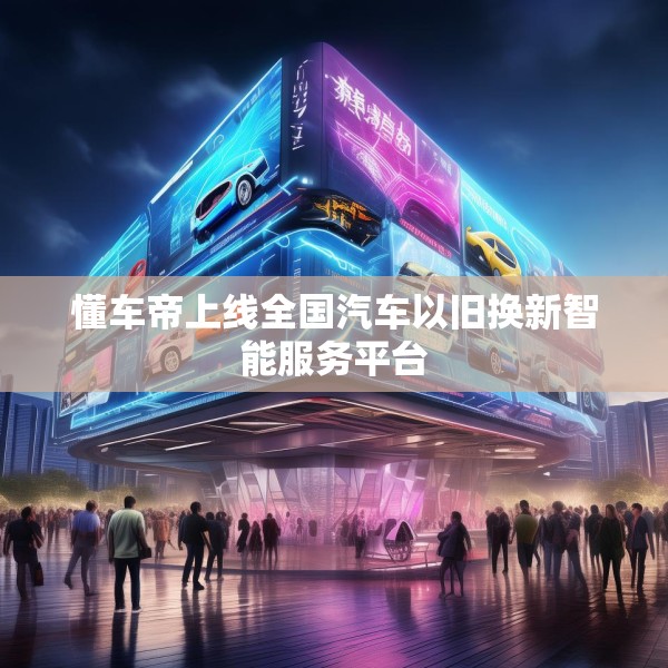 懂车帝上线全国汽车以旧换新智能服务平台