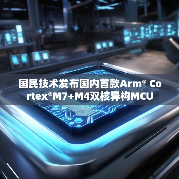 国民技术发布国内首款Arm® Cortex®M7+M4双核异构MCU