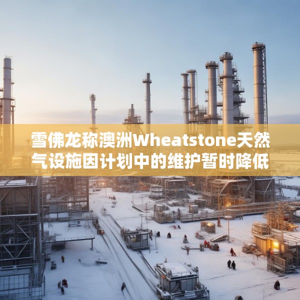 雪佛龙称澳洲Wheatstone天然气设施因计划中的维护暂时降低产量