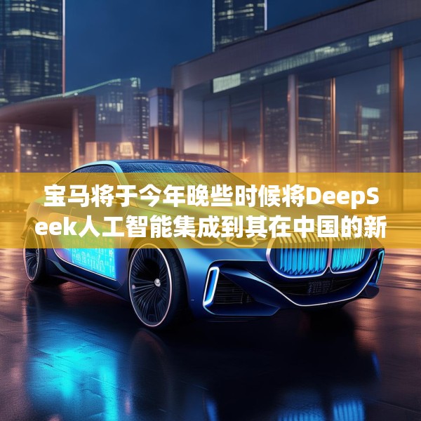 宝马将于今年晚些时候将DeepSeek人工智能集成到其在中国的新车中