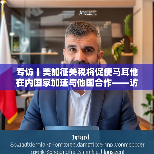专访丨美加征关税将促使马耳他在内国家加速与他国合作——访马耳他工商会发言人阿塔尔德