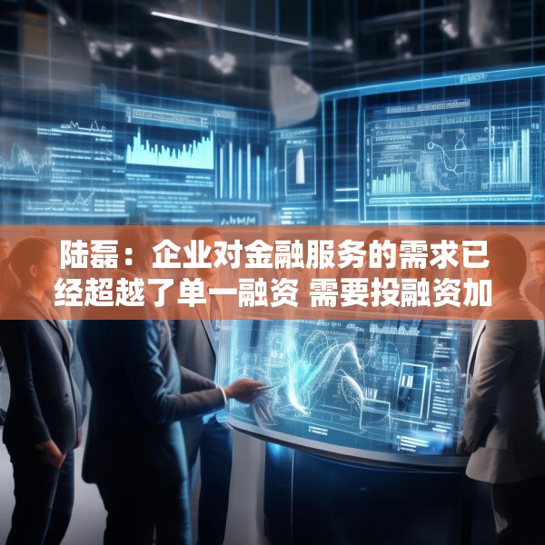 陆磊：企业对金融服务的需求已经超越了单一融资 需要投融资加风险管理咨询的一体化金融解决方案