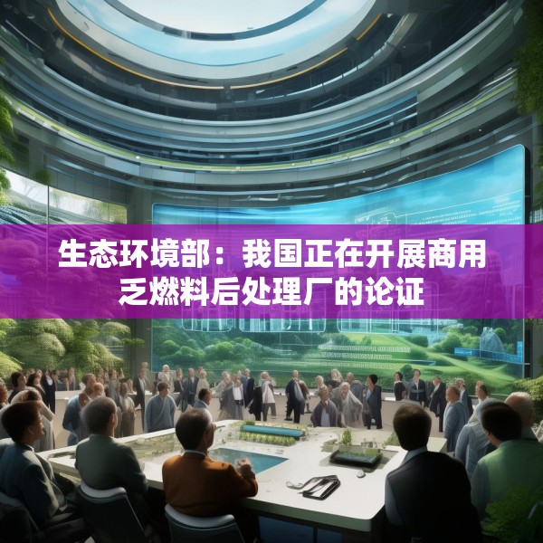 生态环境部：我国正在开展商用乏燃料后处理厂的论证