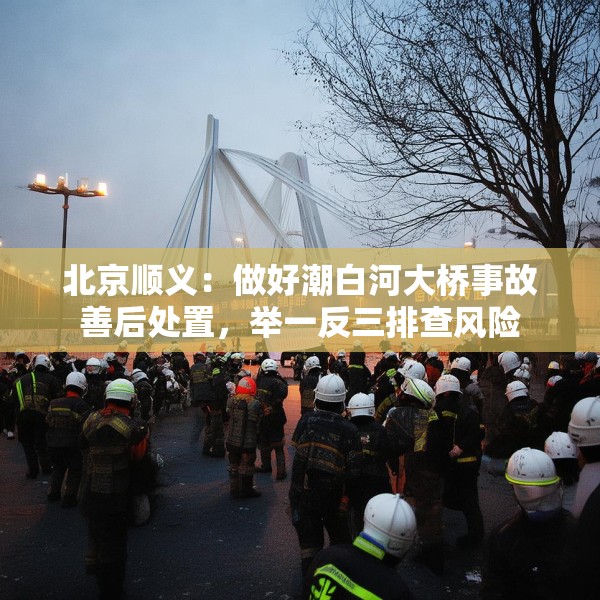 北京顺义：做好潮白河大桥事故善后处置，举一反三排查风险