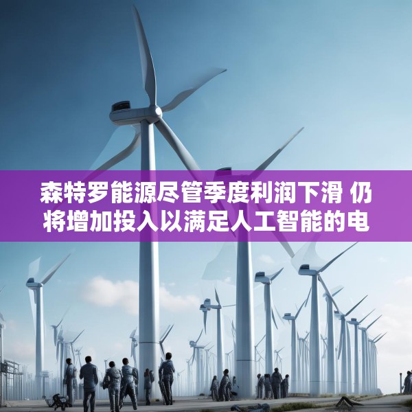 森特罗能源尽管季度利润下滑 仍将增加投入以满足人工智能的电力需求