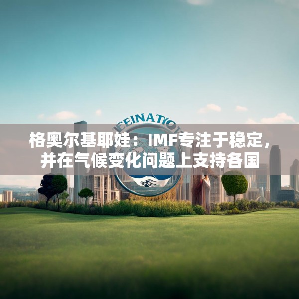 格奥尔基耶娃：IMF专注于稳定，并在气候变化问题上支持各国