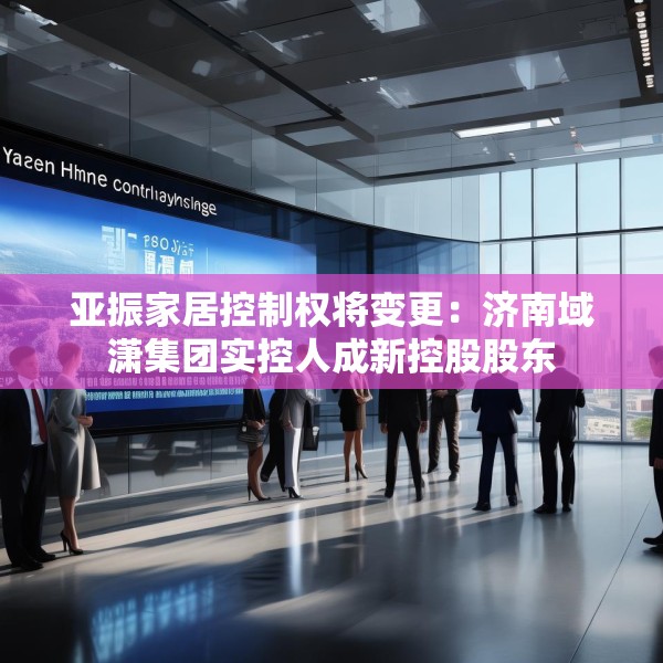 亚振家居控制权将变更：济南域潇集团实控人成新控股股东