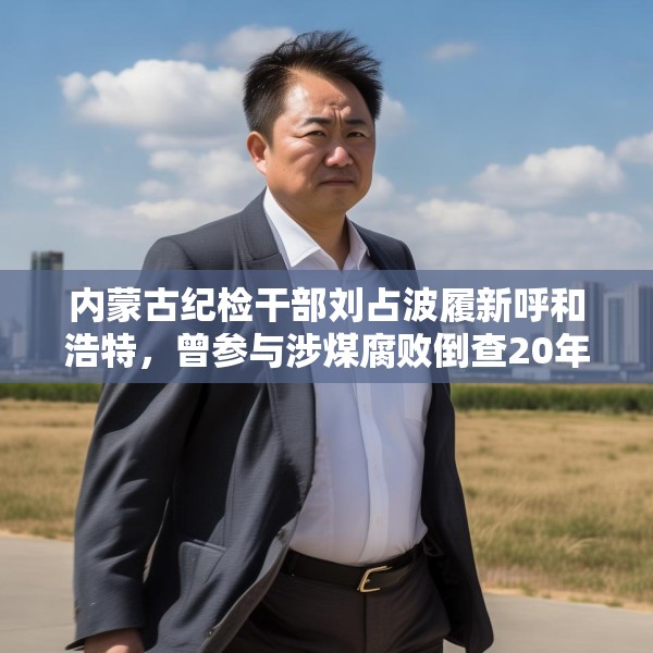内蒙古纪检干部刘占波履新呼和浩特，曾参与涉煤腐败倒查20年工作