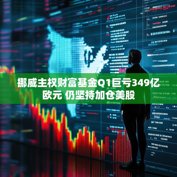挪威主权财富基金Q1巨亏349亿欧元 仍坚持加仓美股