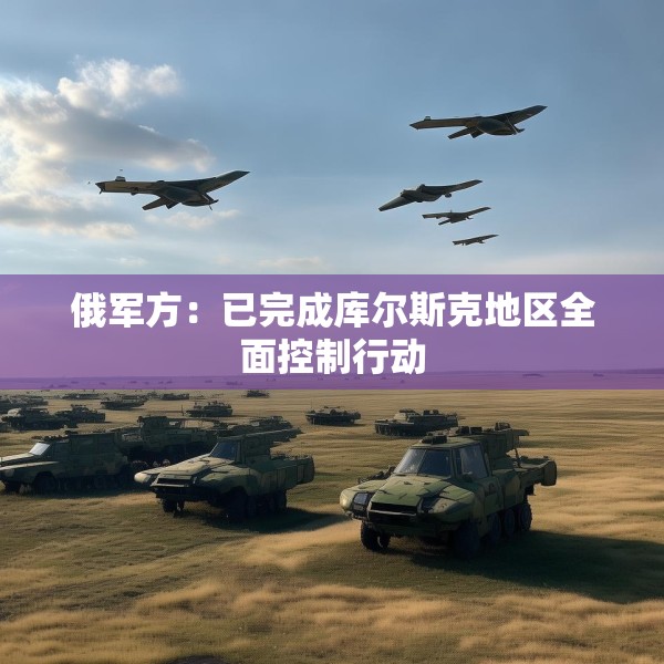 俄军方：已完成库尔斯克地区全面控制行动