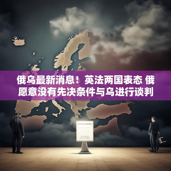 俄乌最新消息！英法两国表态 俄愿意没有先决条件与乌进行谈判