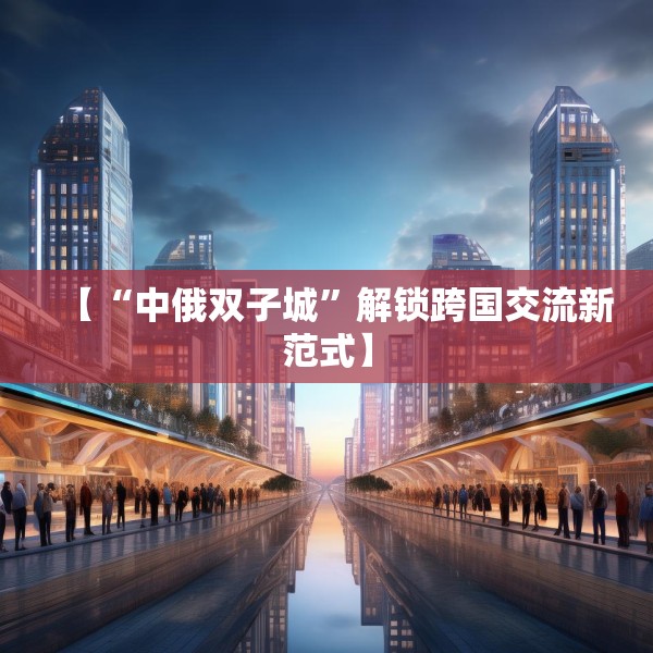 【“中俄双子城”解锁跨国交流新范式】