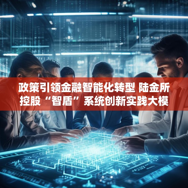 政策引领金融智能化转型 陆金所控股“智盾”系统创新实践大模型应用