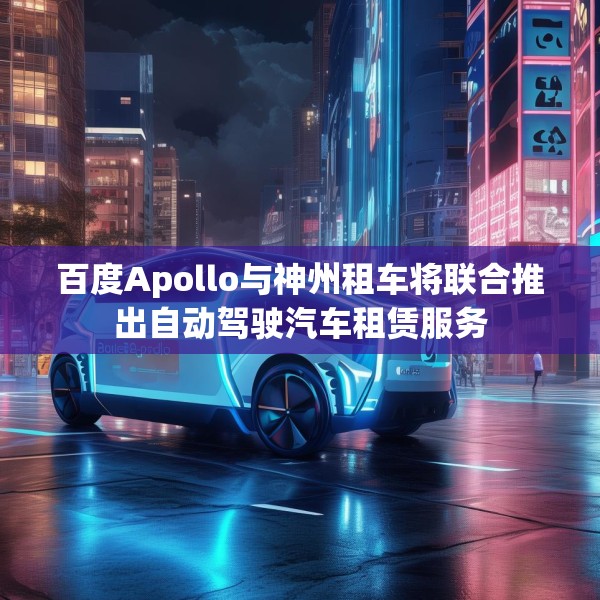 百度Apollo与神州租车将联合推出自动驾驶汽车租赁服务