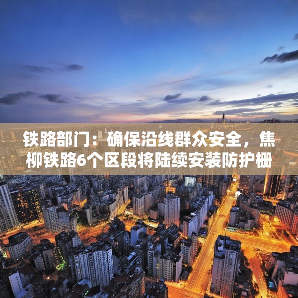 铁路部门：确保沿线群众安全，焦柳铁路6个区段将陆续安装防护栅栏