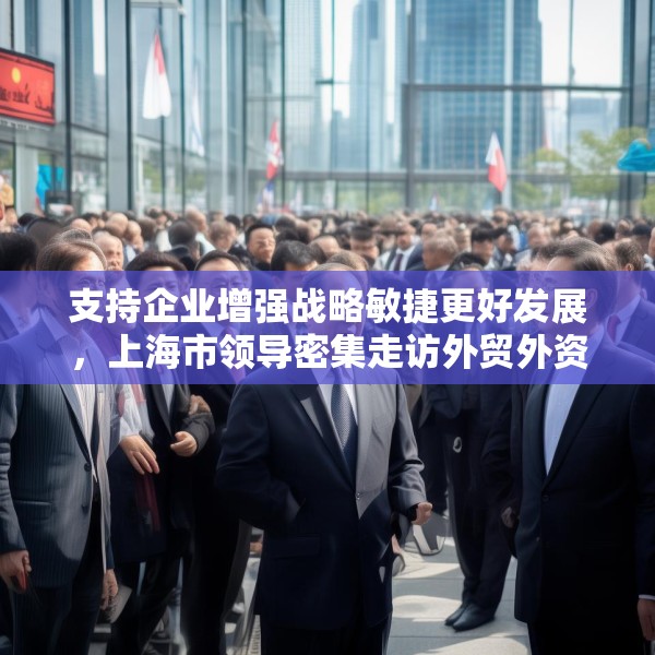 支持企业增强战略敏捷更好发展，上海市领导密集走访外贸外资企业