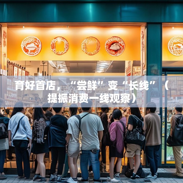 育好首店，“尝鲜”变“长线”（提振消费一线观察）