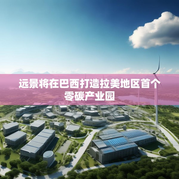 远景将在巴西打造拉美地区首个零碳产业园