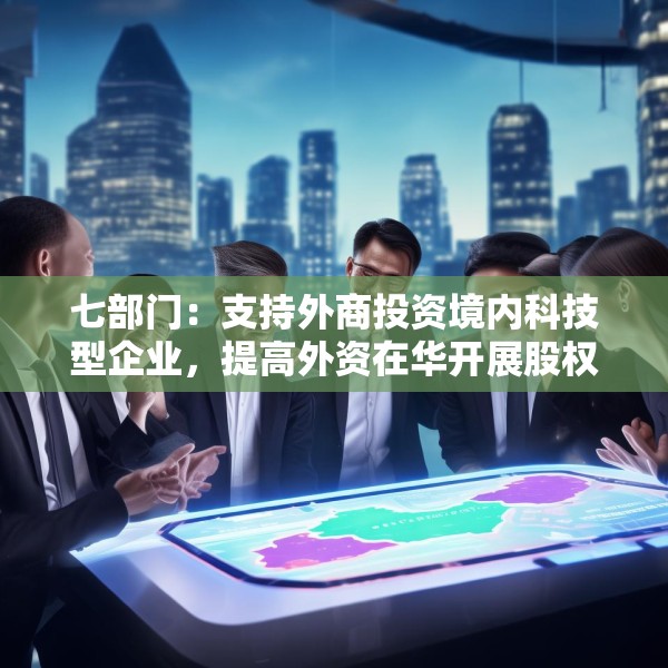 七部门：支持外商投资境内科技型企业，提高外资在华开展股权投资、创业投资便利性