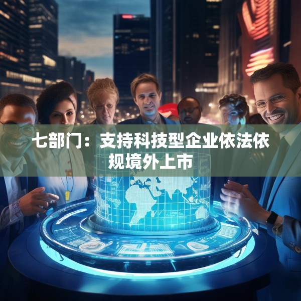 七部门：支持科技型企业依法依规境外上市