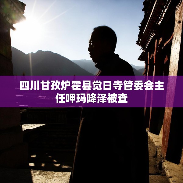 四川甘孜炉霍县觉日寺管委会主任呷玛降泽被查