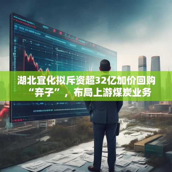 湖北宜化拟斥资超32亿加价回购“弃子”，布局上游煤炭业务